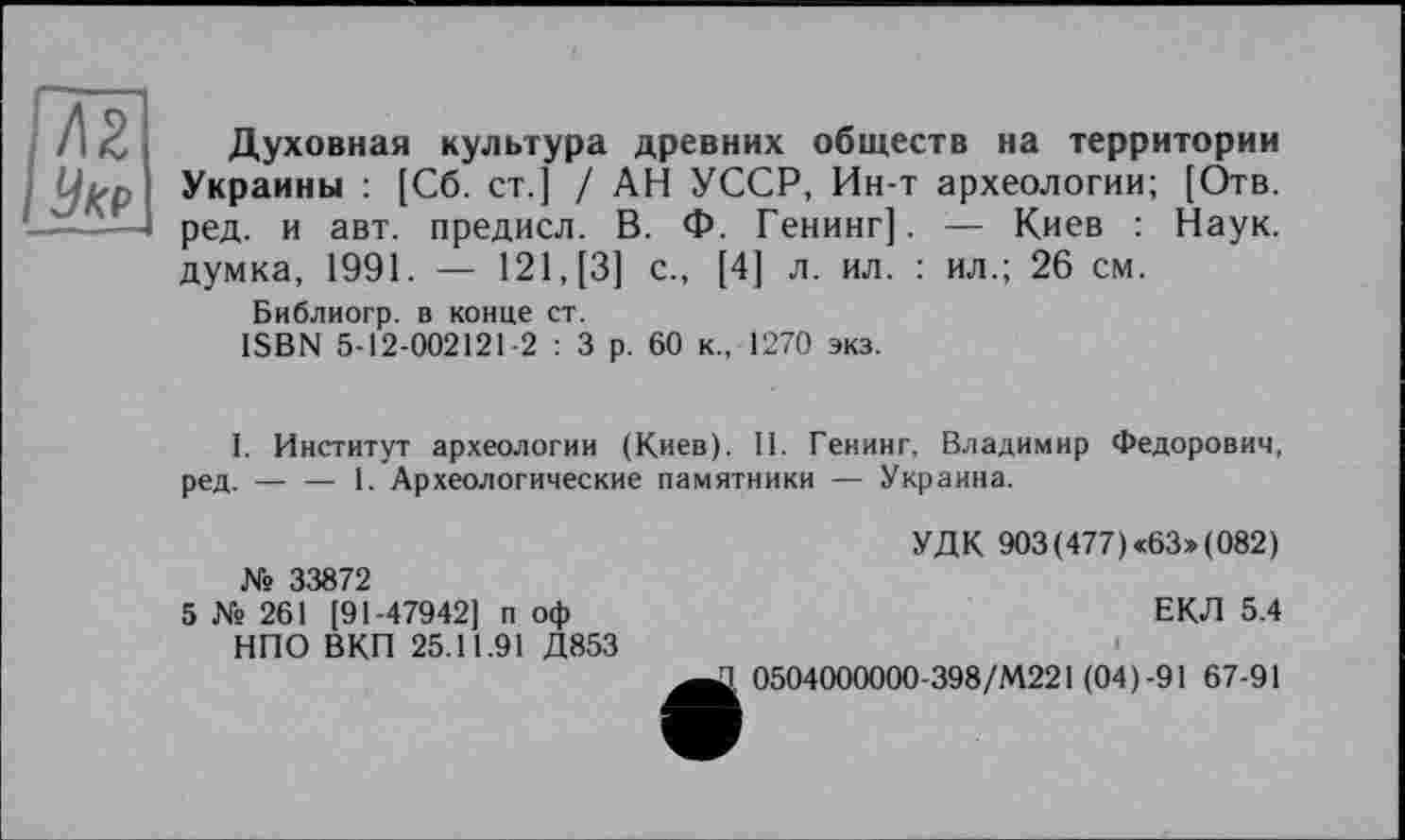 ﻿Духовная культура древних обществ на территории
Украины : [Сб. ст.] / АН УССР, Ин-т археологии; [Отв. ——-1 ред. и авт. предисл. В. Ф. Генинг]. — Киев : Наук.
думка, 1991. — 121, [3] с., [4] л. ил. : ил.; 26 см.
Библиогр. в конце ст.
ISBN 5-12-002121-2 : 3 р. 60 к., 1270 экз.
I. Институт археологии (Киев). II. Генинг, Владимир Федорович, ред. — — 1. Археологические памятники — Украина.
№ 33872
5 № 261 [91-47942] п оф НПО ВКП 25.11.91 Д853
УДК 903(477) «63» (082)
ЕКЛ 5.4
Д 0504000000-398/М221 (04)-91 67-91